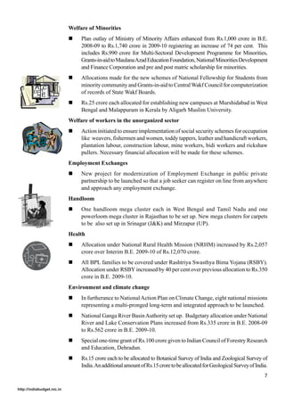 Welfare of Minorities
                            !    Plan outlay of Ministry of Minority Affairs enhanced from Rs.1,000 crore in B.E.
                                 2008-09 to Rs.1,740 crore in 2009-10 registering an increase of 74 per cent. This
                                 includes Rs.990 crore for Multi-Sectoral Development Programme for Minorities,
                                 Grants-in-aid to Maulana Azad Education Foundation, National Minorities Development
                                 and Finance Corporation and pre and post matric scholarship for minorities.
                            !    Allocations made for the new schemes of National Fellowship for Students from
                                 minority community and Grants-in-aid to Central Wakf Council for computerization
                                 of records of State Wakf Boards.
                            !    Rs.25 crore each allocated for establishing new campuses at Murshidabad in West
                                 Bengal and Malappuram in Kerala by Aligarh Muslim University.
                            Welfare of workers in the unorganized sector
                            !    Action initiated to ensure implementation of social security schemes for occupation
                                 like weavers, fishermen and women, toddy tappers, leather and handicraft workers,
                                 plantation labour, construction labour, mine workers, bidi workers and rickshaw
                                 pullers. Necessary financial allocation will be made for these schemes.
                            Employment Exchanges
                            !    New project for modernization of Employment Exchange in public private
                                 partnership to be launched so that a job seeker can register on line from anywhere
                                 and approach any employment exchange.
                            Handloom
                            !    One handloom mega cluster each in West Bengal and Tamil Nadu and one
                                 powerloom mega cluster in Rajasthan to be set up. New mega clusters for carpets
                                 to be also set up in Srinagar (J&K) and Mirzapur (UP).
                            Health
                            !    Allocation under National Rural Health Mission (NRHM) increased by Rs.2,057
                                 crore over Interim B.E. 2009-10 of Rs.12,070 crore.
                            !    All BPL families to be covered under Rashtriya Swasthya Bima Yojana (RSBY).
                                 Allocation under RSBY increased by 40 per cent over previous allocation to Rs.350
                                 crore in B.E. 2009-10.
                            Environment and climate change
                            !    In furtherance to National Action Plan on Climate Change, eight national missions
                                 representing a multi-pronged long-term and integrated approach to be launched.
                            !    National Ganga River Basin Authority set up. Budgetary allocation under National
                                 River and Lake Conservation Plans increased from Rs.335 crore in B.E. 2008-09
                                 to Rs.562 crore in B.E. 2009-10.
                            !    Special one-time grant of Rs.100 crore given to Indian Council of Forestry Research
                                 and Education, Dehradun.
                            !    Rs.15 crore each to be allocated to Botanical Survey of India and Zoological Survey of
                                 India. An additional amount of Rs.15 crore to be allocated for Geological Survey of India.
                                                                                                                         7

http://indiabudget.nic.in
 