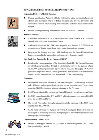 TOWARDS BUILDING ACOUNTABLE INSTITUTIONS

                            Improving Delivery of Public Services

                            !    Unique Identification Authority of India (UIDAI) to set up online data base with
                                 identity and biometric details of Indian residents and provide enrolment and
                                 verification services across country. Provision of Rs.120 crore made for this in the
                                 Budget.

                            !    First set of unique identity number to be rolled out in 12 to 18 months.

                            National Security

                            !    Additional amount of Rs.430 crore provided over Interim B.E. 2009-10
                                 to modernise police machinery in the States.

                            !    Additional amount of Rs.2,284 crore proposed over Interim B.E. 2009-10 for
                                 construction of fences, roads, flood lights on the international borders.

                            !    Programme for housing to create 1 lakh dwelling units for Central Para-military
                                 Forces personnel to be launched through innovative financing model.
                            One Rank One Pension for Ex-servicemen (OROP)

                            !    Based on the recommendation of the Committee headed by the Cabinet Secretary
                                 on OROP, government has decided to substantially improve the pension of pre
                                 01.01.2006 defence pensioners below officer rank and bring pre 10.10.1997
                                 pensioners on par with post 10.10.1997 pensioners. The decisions to be implemented
                                 from 01st July, 2009 and will cost more than Rs.2,100 crore annually.

                            Education

                            !    Provision for the scheme ‘Mission in Education through ICT’ substantially increased
                                 to Rs.900 crore and the provision for setting up and up-gradation of Polytechnics
                                 under the Skill Development Mission enhanced to Rs.495 crore.

                            !    Rs.827 crore allocated for opening one Central University in each uncovered State.

                            !    Rs.2,113 crore allocated for IITs and NITs which includes a provision of Rs.450
                                 crore for new IITs and NITs.

                            !    The overall Plan budget for higher education is to be increased by Rs.2,000 crore
                                 over Interim B.E. 2009-10.

                            !    Rs.50 crore allocated for Punjab University, Chandigarh. Plan allocation for
                                 Chandigarh to be suitably enhanced during the year to provide better infrastructure
                                 to the people of Chandigarh.

                            Commonwealth Games, 2010

                            !    Outlays to be stepped up from Rs.2,112 crore in Interim Budget to Rs.3,472 crore
                                 in regular Budget 2009-10.
 8

http://indiabudget.nic.in
 