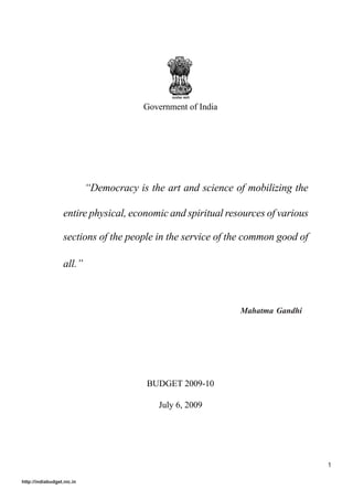 Government of India




                            “Democracy is the art and science of mobilizing the

                   entire physical, economic and spiritual resources of various

                   sections of the people in the service of the common good of

                   all.”



                                                               Mahatma Gandhi




                                          BUDGET 2009-10

                                            July 6, 2009




                                                                                  1

http://indiabudget.nic.in
 