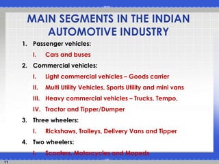 11
MAIN SEGMENTS IN THE INDIAN
AUTOMOTIVE INDUSTRY
1. Passenger vehicles:
I. Cars and buses
2. Commercial vehicles:
I. Light commercial vehicles – Goods carrier
II. Multi Utility Vehicles, Sports Utility and mini vans
III. Heavy commercial vehicles – Trucks, Tempo,
IV. Tractor and Tipper/Dumper
3. Three wheelers:
I. Rickshaws, Trolleys, Delivery Vans and Tipper
4. Two wheelers:
I. Scooters, Motorcycles and Mopeds
 
