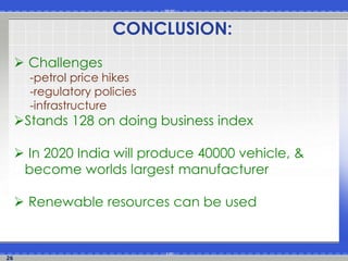 26
CONCLUSION:
 Challenges
-petrol price hikes
-regulatory policies
-infrastructure
Stands 128 on doing business index
 In 2020 India will produce 40000 vehicle, &
become worlds largest manufacturer
 Renewable resources can be used
 