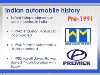 5
Indian automobile history
Before independence car
were imported in India
In 1942 Hindustan Motors Ltd
incorporated
In 1944 Premier Automobiles
Ltd incorporated
In 1983 Maruti Udyog ltd was
started in collaboration with
Suzuki
 
