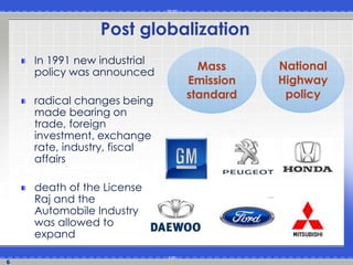 6
Post globalization
In 1991 new industrial
policy was announced
radical changes being
made bearing on
trade, foreign
investment, exchange
rate, industry, fiscal
affairs
death of the License
Raj and the
Automobile Industry
was allowed to
expand
Mass
Emission
standard
National
Highway
policy
 