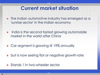 8
Current market situation
The Indian automotive industry has emerged as a
'sunrise sector' in the Indian economy
India is the second fastest growing automobile
market in the world after China
Car segment is growing @ 19% annually
but is now seeing flat or negative growth rate
Stands 1 in two-wheeler sector
 
