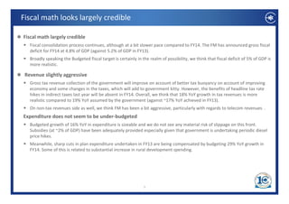 Fiscal math looks largely credible 

Fiscal math largely credible
   Fiscal consolidation process continues, although at a bit slower pace compared to FY14. The FM has announced gross fiscal 
   deficit for FY14 at 4.8% of GDP (against 5.2% of GDP in FY13).
   Broadly speaking the Budgeted fiscal target is certainly in the realm of possibility, we think that fiscal deficit of 5% of GDP is 
   more realistic. 

 Revenue slightly aggressive 
   Gross tax revenue collection of the government will improve on account of better tax buoyancy on account of improving 
   economy and some changes in the taxes, which will add to government kitty. However, the benefits of headline tax rate 
   hikes in indirect taxes last year will be absent in FY14. Overall, we think that 18% YoY growth in tax revenues is more 
   realistic compared to 19% YoY assumed by the government (against ~17% YoY achieved in FY13).
                 p                              y     g           ( g                                 )
   On non‐tax revenues side as well, we think FM has been a bit aggressive, particularly with regards to telecom revenues  . 
Expenditure does not seem to be under‐budgeted
   Budgeted growth of 16% YoY in expenditure is sizeable and we do not see any material risk of slippage on this front
   Budgeted growth of 16% YoY in expenditure is sizeable and we do not see any material risk of slippage on this front. 
   Subsidies (at ~2% of GDP) have been adequately provided especially given that government is undertaking periodic diesel 
   price hikes.
   Meanwhile, sharp cuts in plan expenditure undertaken in FY13 are being compensated by budgeting 29% YoY growth in 
   FY14. Some of this is related to substantial increase in rural development spending.
   FY14 S      f hi i l d             b     i li         i      ld l              di




                                                                3
 