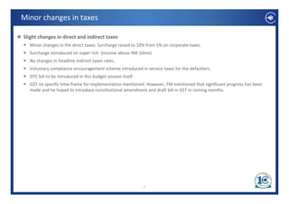Minor changes in taxes

Slight changes in direct and indirect taxes
  Minor changes in the direct taxes. Surcharge raised to 10% from 5% on corporate taxes.
  Surcharge introduced on super rich  (income above INR 10mn) 
  No changes in headline indirect taxes rates. 
  Voluntary compliance encouragement scheme introduced in service taxes for the defaulters. 
  DTC bill to be introduced in this budget session itself.
  GST no specific time‐frame for implementation mentioned. However, FM mentioned that significant progress has been  
  made and he hoped to introduce constitutional amendment and draft bill in GST in coming months. 




                                                             4
 