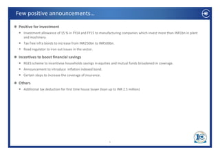 Few positive announcements… 

 Positive for investment
   Investment allowance of 15 % in FY14 and FY15 to manufacturing companies which invest more than INR1bn in plant 
   and machinery. 
   Tax free infra bonds to increase from INR250bn to INR500bn.
   T f      i f b d t i             f    INR250b t INR500b
   Road regulator to iron out issues in the sector.

 Incentives to boost financial savings
   RGES scheme to incentivise households savings in equities and mutual funds broadened in coverage.
   Announcement to introduce  inflation indexed bond. 
   Certain steps to increase the coverage of insurance.

 Others
   Additional tax deduction for first time house buyer (loan up to INR 2.5 million)




                                                             5
 