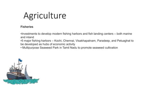 Agriculture
Fisheries
•Investments to develop modern fishing harbors and fish landing centers – both marine
and inland
•5 major fishing harbors – Kochi, Chennai, Visakhapatnam, Paradeep, and Petuaghat to
be developed as hubs of economic activity
• Multipurpose Seaweed Park in Tamil Nadu to promote seaweed cultivation
 