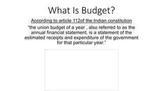 What Is Budget?
According to article 112of the Indian constitution
“the union budget of a year , also referred to as the
annual financial statement, is a statement of the
estimated receipts and expenditure of the government
for that particular year.”
 