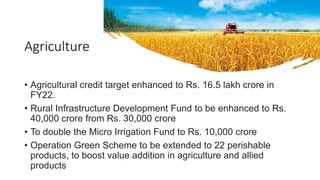 Agriculture
• Agricultural credit target enhanced to Rs. 16.5 lakh crore in
FY22.
• Rural Infrastructure Development Fund to be enhanced to Rs.
40,000 crore from Rs. 30,000 crore
• To double the Micro Irrigation Fund to Rs. 10,000 crore
• Operation Green Scheme to be extended to 22 perishable
products, to boost value addition in agriculture and allied
products
 