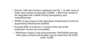 • Around 1.68 crore farmers registered and Rs. 1.14 lakh crore of
trade value carried out through e-NAMs; 1,000 more mandis to
be integrated with e-NAM to bring transparency and
competitiveness.
• APMCs to get access to the Agriculture Infrastructure Funds for
augmenting infrastructure facilities
• Ensured MSP at minimum 1.5 times of the cost of the
production. Across all commodities
• PM-Kissan Yojana: A big announcement, PM-KISAN samman
nidhi yojana scheme list benefits may be hiked from Rs 6,000
to Rs 10,000
 