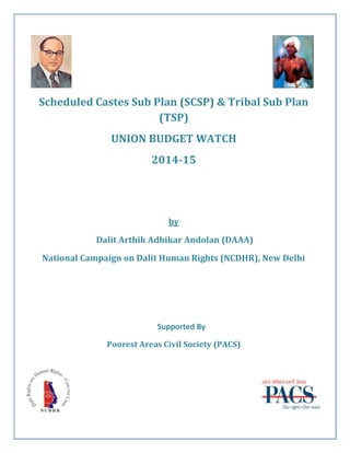 Scheduled Castes Sub Plan (SCSP) & Tribal Sub Plan
(TSP)
UNION BUDGET WATCH
2014-15
by
Dalit Arthik Adhikar Andolan (DAAA)
National Campaign on Dalit Human Rights (NCDHR), New Delhi
Supported By
Poorest Areas Civil Society (PACS)
 