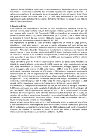 Mentre il declino delle Ditte individuali è un fenomeno emerso da più di tre decenni e procede
lentamente - contrastato unicamente dalla crescente rilevanza delle imprese di stranieri - il
rallentamento del tasso di crescita delle Società di capitali è un frutto più recente. Resta il fatto
che, pure in un anno così difficile come il 2012, il saldo attivo delle Società di capitali non solo
copre i saldi negativi delle Società di persone e delle Ditte individuali, ma spiega da solo il 69,4%
di tutto il saldo complessivo.

IL BILANCIO DEI SETTORI
I macro-settori che hanno chiuso il 2012 con un saldo negativo sono solamente quattro che,
sommati insieme, rappresentano il 38,1% delle imprese esistenti: Agricoltura (-16.791 pari ad
una riduzione dello stock del 2%), Costruzioni (-7.427, corrispondente ad una contrazione del
numero di imprese dello 0,82%), Attività manifatturiere (-6.515, pari al -1,05% in termini relativi)
ed Estrazione di minerali da cave e miniere (-112, che equivale ad una riduzione dello stock di
questo settore, fortemente connesso con l’edilizia, del 2,3%).
Per l’Agricoltura, la perdita di unità produttive rappresenta un trend di lungo periodo,
coincidente - negli ultimi decenni – con una crescente utilizzazione del suolo agricolo per
destinazioni turistiche, commerciali, industriali o logistiche. Nell’industria manifatturiera, solo tre
comparti – Alimentare, Bevande e Riparazione, manutenzione e installazione di macchine ed
apparecchiature – fanno segnalare saldi positivi nel 2012. I primi due hanno totalizzato insieme
un saldo di 445 imprese in più rispetto all’anno precedente, la metà delle quali al Sud; il terzo ha
visto aumentare il suo stock di 1.490 imprese (+5,71%), con tassi superiori al 5% in tutte le
circoscrizioni territoriali.
Tra gli altri settori, quelli che mostrano i saldi in valore assoluto più positivi sono, nell’ordine: le
Attività dei servizi di alloggio e ristorazione (+11.438 imprese, pari ad un tasso di crescita annua
del 2,92%), il Commercio (+8.005 unità, +0,52% in termini relativi), Noleggio, agenzie di viaggio,
servizi di supporto alle imprese (+5.505 unità il saldo, +3,51% il tasso di crescita), le Attività
professionali, scientifiche e tecniche (+4.576, ovvero +2,37% sull’anno precedente). Analizzando
la composizione dei saldi per singolo comparto, i dati evidenziano come la crescita dei servizi di
alloggio (+985 attività) sia praticamente tutta legata all’apertura di Bed & Breakfast, agriturismi e
villaggi turistici (+930); mentre nella ristorazione, l’espansione è legata fortemente all’aumento
dei Bar (6.532 attività in più), il 61% di tutto il saldo del settore, seguiti da tavole calde (+1.862
attività, +5,9%) e da gelaterie e pasticcerie (+606 attività, il 3,1% in più rispetto al 2011).
Nel commercio, il saldo positivo è determinato per il 66,8% dalle attività al dettaglio, cresciute di
5.349 unità. A crescere sono state soprattutto le attività degli ambulanti (+6.406 unità, pari ad
una crescita del 5,2%), del commercio via Internet (+1.524, +12,9% in termini relativi) e di quello
effettuato da venditori porta a porta e tramite distributori automatici (+952, pari al +6,9%). Le
riduzioni più consistenti hanno invece riguardato il commercio al dettaglio di confezioni e di filati
(dove hanno chiuso i battenti 2.554 attività, pari al 2,1% dello stock), e le macellerie (-490 unità,
l’1,6% in meno di quelle esistenti alla fine del 2011).
Quanto agli altri comparti in crescita nel 2012, nell’ambto delle Attività professionali, scientifiche
e tecniche meritano di essere segnalate quelle di direzione aziendale e consulenza gestionale
(2.471 unità in più, corrispondenti ad una crescita del 4,86% su base annua); mentre, tra quelle di
supporto alle imprese, si segnalano le Attività di servizi per edifici e paesaggio (ovvero
manutenzione e riqualificazione), cresciute di 3.093 unità (+5,29%).




                                             Per ulteriori informazioni:

                Ufficio stampa Unioncamere                               Relazioni Esterne InfoCamere
    06.4704 264-370-287-350 / 348.9025607-3480163758                        06.44285336/403/350
  ufficio.stampa@unioncamere.it - www.unioncamere.gov.it    relazioni.esterne@infocamere.it – www.infocamere.it
                 twitter.com/unioncamere
 