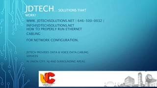 JDTECH… SOLUTIONS THAT
WORK!
HOW TO PROPERLY RUN ETHERNET
CABLING
FOR NETWORK CONFIGURATION.
JDTECH PROVIDES DATA & VOICE DATA CABLING
SERVICES
IN UNION CITY, NJ AND SURROUNDING AREAS.
JDTECH… SOLUTIONS THAT
WORK!
WWW. JDTECHSOLUTIONS.NET | 646-500-0032 |
INFO@JDTECHSOLUTIONS.NET
 