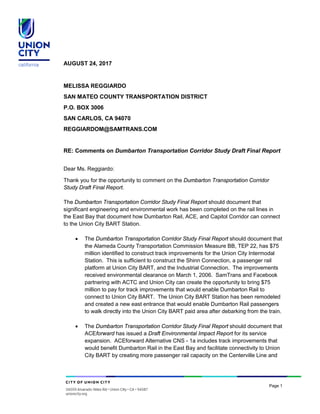 Page 1
AUGUST 24, 2017
MELISSA REGGIARDO
SAN MATEO COUNTY TRANSPORTATION DISTRICT
P.O. BOX 3006
SAN CARLOS, CA 94070
REGGIARDOM@SAMTRANS.COM
RE: Comments on Dumbarton Transportation Corridor Study Draft Final Report
Dear Ms. Reggiardo:
Thank you for the opportunity to comment on the Dumbarton Transportation Corridor
Study Draft Final Report.
The Dumbarton Transportation Corridor Study Final Report should document that
significant engineering and environmental work has been completed on the rail lines in
the East Bay that document how Dumbarton Rail, ACE, and Capitol Corridor can connect
to the Union City BART Station.
• The Dumbarton Transportation Corridor Study Final Report should document that
the Alameda County Transportation Commission Measure BB, TEP 22, has $75
million identified to construct track improvements for the Union City Intermodal
Station. This is sufficient to construct the Shinn Connection, a passenger rail
platform at Union City BART, and the Industrial Connection. The improvements
received environmental clearance on March 1, 2006. SamTrans and Facebook
partnering with ACTC and Union City can create the opportunity to bring $75
million to pay for track improvements that would enable Dumbarton Rail to
connect to Union City BART. The Union City BART Station has been remodeled
and created a new east entrance that would enable Dumbarton Rail passengers
to walk directly into the Union City BART paid area after debarking from the train.
• The Dumbarton Transportation Corridor Study Final Report should document that
ACEforward has issued a Draft Environmental Impact Report for its service
expansion. ACEforward Alternative CNS - 1a includes track improvements that
would benefit Dumbarton Rail in the East Bay and facilitate connectivity to Union
City BART by creating more passenger rail capacity on the Centerville Line and
 