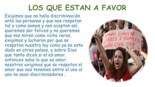 LOS QUE ESTAN A FAVOR
Exigimos que no halla discriminación
ante las personas y que nos respetan
tal y como somos y nos acepten así,
queremos ser felices y no queremos
que nos miren como vicho raros,
exigimos y lucharon por que se
respeten nuestra ley como ya se esta
dado en otros países, y sobre Dios
que tanto dicen si el es amor,
entonces sabe lo que es amor,
nosotros exigimos que se respeten el
amor que nos tenemos entre el uno al
uno no sean discriminadores .
 