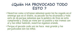 ¿Quién HA PROVOCADO TODO
ESTO ?
• Nosotros como cristianos sabemos quien los ha cegado es el
enemigo que es el diablo, su pecado los ha alcanzado y todo
esto se da porque sabemos que la palabra de Dios se esta
cumpliendo y Jesús ya viene por su pueblo y nos iremos con
el y los niños también, nosotros sigamos orando.
• Porque el pecado cada vez se hace mas grande y los
perjudicados son los niños.
 
