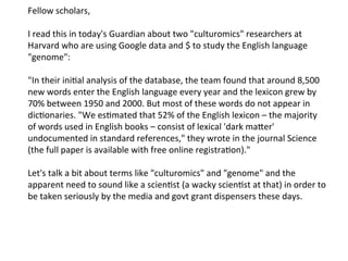 Fellow	
  scholars,	
  
	
  
I	
  read	
  this	
  in	
  today's	
  Guardian	
  about	
  two	
  "culturomics"	
  researchers	
  at	
  
Harvard	
  who	
  are	
  using	
  Google	
  data	
  and	
  $	
  to	
  study	
  the	
  English	
  language	
  
"genome":	
  
	
  
"In	
  their	
  inibal	
  analysis	
  of	
  the	
  database,	
  the	
  team	
  found	
  that	
  around	
  8,500	
  
new	
  words	
  enter	
  the	
  English	
  language	
  every	
  year	
  and	
  the	
  lexicon	
  grew	
  by	
  
70%	
  between	
  1950	
  and	
  2000.	
  But	
  most	
  of	
  these	
  words	
  do	
  not	
  appear	
  in	
  
dicbonaries.	
  "We	
  esbmated	
  that	
  52%	
  of	
  the	
  English	
  lexicon	
  –	
  the	
  majority	
  
of	
  words	
  used	
  in	
  English	
  books	
  –	
  consist	
  of	
  lexical	
  'dark	
  mafer'	
  
undocumented	
  in	
  standard	
  references,"	
  they	
  wrote	
  in	
  the	
  journal	
  Science	
  
(the	
  full	
  paper	
  is	
  available	
  with	
  free	
  online	
  registrabon)."	
  
	
  
Let's	
  talk	
  a	
  bit	
  about	
  terms	
  like	
  "culturomics"	
  and	
  "genome"	
  and	
  the	
  
apparent	
  need	
  to	
  sound	
  like	
  a	
  scienbst	
  (a	
  wacky	
  scienbst	
  at	
  that)	
  in	
  order	
  to	
  
be	
  taken	
  seriously	
  by	
  the	
  media	
  and	
  govt	
  grant	
  dispensers	
  these	
  days.	
  
 