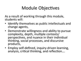 Module	
  Objecbves	
  
As	
  a	
  result	
  of	
  working	
  through	
  this	
  module,	
  
students	
  will:	
  
•  Idenbfy	
  themselves	
  as	
  public	
  intellectuals	
  and	
  
   change	
  agents,	
  
•  Demonstrate	
  willingness	
  and	
  ability	
  to	
  pursue	
  
   complexity,	
  depth,	
  mulbple	
  contexts/
   perspecbves,	
  and	
  nuance	
  in	
  their	
  individual	
  
   thinking,	
  social	
  processes,	
  and	
  discursive	
  
   products,	
  
•  Employ	
  self-­‐deﬁned,	
  inquiry-­‐driven	
  learning,	
  
   analysis,	
  cribcal	
  thinking,	
  and	
  reﬂecbon….	
  
 