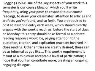 Blogging	
  (15%):	
  One	
  of	
  the	
  key	
  aspects	
  of	
  your	
  work	
  this	
  
semester	
  is	
  our	
  course	
  blog,	
  on	
  which	
  you’ll	
  write	
  
frequently,	
  using	
  your	
  posts	
  to	
  respond	
  to	
  our	
  course	
  
readings,	
  to	
  draw	
  your	
  classmates’	
  afenbon	
  to	
  arbcles	
  and	
  
arbfacts	
  you’ve	
  found,	
  and	
  so	
  forth.	
  You	
  are	
  required	
  to	
  
post	
  at	
  least	
  one	
  entry	
  each	
  week,	
  which	
  should	
  directly	
  
engage	
  with	
  the	
  week’s	
  readings,	
  before	
  the	
  start	
  of	
  class	
  
on	
  Monday;	
  this	
  entry	
  should	
  be	
  as	
  formal	
  as	
  a	
  printed	
  
reading	
  response	
  would	
  be,	
  paying	
  afenbon	
  to	
  the	
  
quotabon,	
  citabon,	
  and	
  explicabon	
  pracbces	
  involved	
  in	
  
close	
  reading.	
  Other	
  entries	
  are	
  greatly	
  desired;	
  these	
  can	
  
be	
  as	
  informal	
  as	
  you	
  like….	
  This	
  weekly	
  requirement	
  is	
  
meant	
  as	
  a	
  minimum	
  acceptable	
  level	
  of	
  parbcipabon;	
  I	
  
hope	
  that	
  you’ll	
  all	
  contribute	
  more,	
  creabng	
  an	
  ongoing,	
  
engaging	
  dialogue.	
  
 