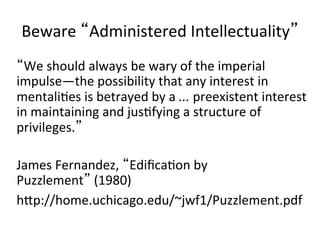 Beware	
   Administered	
  Intellectuality 	
  
     We	
  should	
  always	
  be	
  wary	
  of	
  the	
  imperial	
  
impulse—the	
  possibility	
  that	
  any	
  interest	
  in	
  
mentalibes	
  is	
  betrayed	
  by	
  a	
  ...	
  preexistent	
  interest	
  
in	
  maintaining	
  and	
  jusbfying	
  a	
  structure	
  of	
  
privileges. 	
  
	
  
James	
  Fernandez,	
   Ediﬁcabon	
  by	
  
Puzzlement 	
  (1980)	
  
hfp://home.uchicago.edu/~jwf1/Puzzlement.pdf	
  
 