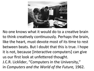 No	
  one	
  knows	
  what	
  it	
  would	
  do	
  to	
  a	
  creabve	
  brain	
  
to	
  think	
  creabvely	
  conbnuously.	
  Perhaps	
  the	
  brain,	
  
like	
  the	
  heart,	
  must	
  devote	
  most	
  of	
  its	
  bme	
  to	
  rest	
  
between	
  beats.	
  But	
  I	
  doubt	
  that	
  this	
  is	
  true.	
  I	
  hope	
  
it	
  is	
  not,	
  because	
  [interacbve	
  computers]	
  can	
  give	
  
us	
  our	
  ﬁrst	
  look	
  at	
  unfefered	
  thought.	
  
J.C.R.	
  Licklider,	
  “Computers	
  in	
  the	
  University,”	
  	
  
in	
  Computers	
  and	
  the	
  World	
  of	
  the	
  Future,	
  1962.	
  
 