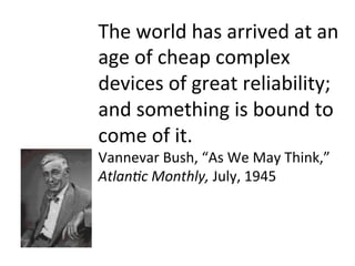 The	
  world	
  has	
  arrived	
  at	
  an	
  
age	
  of	
  cheap	
  complex	
  
devices	
  of	
  great	
  reliability;	
  
and	
  something	
  is	
  bound	
  to	
  
come	
  of	
  it.	
  
Vannevar	
  Bush,	
  “As	
  We	
  May	
  Think,”	
  
Atlan&c	
  Monthly,	
  July,	
  1945	
  
 