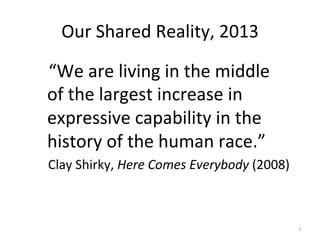Our	
  Shared	
  Reality,	
  2013	
  

	
  	
  	
  “We	
  are	
  living	
  in	
  the	
  middle	
  
           of	
  the	
  largest	
  increase	
  in	
  
           expressive	
  capability	
  in	
  the	
  
           history	
  of	
  the	
  human	
  race.”	
  
	
  	
  	
  	
  Clay	
  Shirky,	
  Here	
  Comes	
  Everybody	
  (2008)	
  



                                                                              7	
  
 