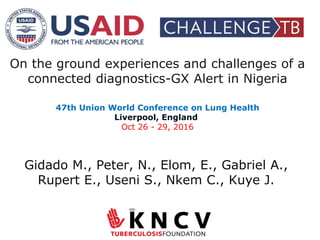 On the ground experiences and challenges of a
connected diagnostics-GX Alert in Nigeria
47th Union World Conference on Lung Health
Liverpool, England
Oct 26 - 29, 2016
Gidado M., Peter, N., Elom, E., Gabriel A.,
Rupert E., Useni S., Nkem C., Kuye J.
 