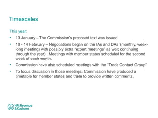 Timescales 
This year: 
• 13 January – The Commission’s proposed text was issued 
• 10 - 14 February – Negotiations began on the IAs and DAs (monthly, week-long 
meetings with possibly extra “expert meetings” as well; continuing 
through the year). Meetings with member states scheduled for the second 
week of each month. 
• Commission have also scheduled meetings with the “Trade Contact Group” 
• To focus discussion in those meetings, Commission have produced a 
timetable for member states and trade to provide written comments. 
 