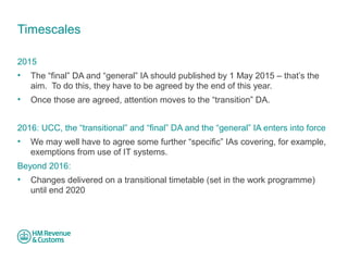 Timescales 
2015 
• The “final” DA and “general” IA should published by 1 May 2015 – that’s the 
aim. To do this, they have to be agreed by the end of this year. 
• Once those are agreed, attention moves to the “transition” DA. 
2016: UCC, the “transitional” and “final” DA and the “general” IA enters into force 
• We may well have to agree some further “specific” IAs covering, for example, 
exemptions from use of IT systems. 
Beyond 2016: 
• Changes delivered on a transitional timetable (set in the work programme) 
until end 2020 
 