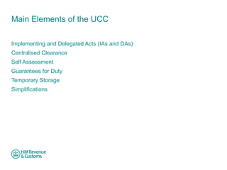 Main Elements of the UCC 
Implementing and Delegated Acts (IAs and DAs) 
Centralised Clearance 
Self Assessment 
Guarantees for Duty 
Temporary Storage 
Simplifications 
 