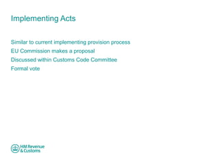 Implementing Acts 
Similar to current implementing provision process 
EU Commission makes a proposal 
Discussed within Customs Code Committee 
Formal vote 
 
