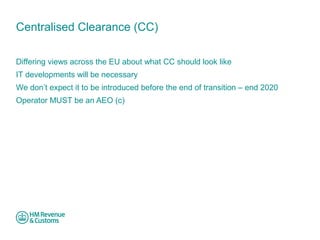 Centralised Clearance (CC) 
Differing views across the EU about what CC should look like 
IT developments will be necessary 
We don’t expect it to be introduced before the end of transition – end 2020 
Operator MUST be an AEO (c) 
 