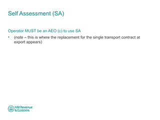 Self Assessment (SA) 
Operator MUST be an AEO (c) to use SA 
• (note – this is where the replacement for the single transport contract at 
export appears) 
 