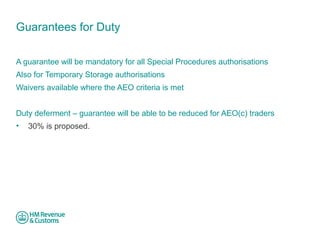Guarantees for Duty 
A guarantee will be mandatory for all Special Procedures authorisations 
Also for Temporary Storage authorisations 
Waivers available where the AEO criteria is met 
Duty deferment – guarantee will be able to be reduced for AEO(c) traders 
• 30% is proposed. 
 