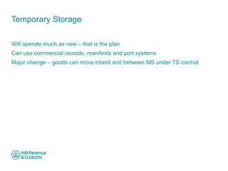 Temporary Storage 
Will operate much as now – that is the plan 
Can use commercial records, manifests and port systems 
Major change – goods can move inland and between MS under TS control 
 