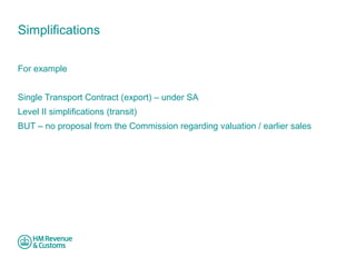 Simplifications 
For example 
Single Transport Contract (export) – under SA 
Level II simplifications (transit) 
BUT – no proposal from the Commission regarding valuation / earlier sales 
 