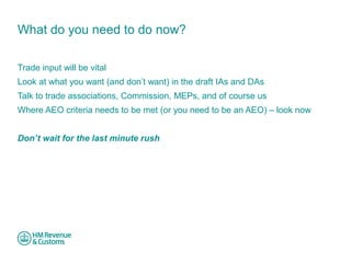 What do you need to do now? 
Trade input will be vital 
Look at what you want (and don’t want) in the draft IAs and DAs 
Talk to trade associations, Commission, MEPs, and of course us 
Where AEO criteria needs to be met (or you need to be an AEO) – look now 
Don’t wait for the last minute rush 
 