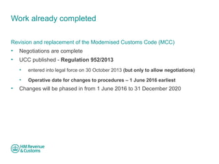 Work already completed 
Revision and replacement of the Modernised Customs Code (MCC) 
• Negotiations are complete 
• UCC published - Regulation 952/2013 
• entered into legal force on 30 October 2013 (but only to allow negotiations) 
• Operative date for changes to procedures – 1 June 2016 earliest 
• Changes will be phased in from 1 June 2016 to 31 December 2020 
 