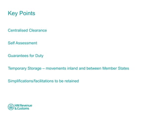 Key Points 
Centralised Clearance 
Self Assessment 
Guarantees for Duty 
Temporary Storage – movements inland and between Member States 
Simplifications/facilitations to be retained 
 