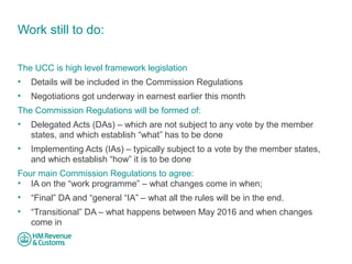 Work still to do: 
The UCC is high level framework legislation 
• Details will be included in the Commission Regulations 
• Negotiations got underway in earnest earlier this month 
The Commission Regulations will be formed of: 
• Delegated Acts (DAs) – which are not subject to any vote by the member 
states, and which establish “what” has to be done 
• Implementing Acts (IAs) – typically subject to a vote by the member states, 
and which establish “how” it is to be done 
Four main Commission Regulations to agree: 
• IA on the “work programme” – what changes come in when; 
• “Final” DA and “general “IA” – what all the rules will be in the end. 
• “Transitional” DA – what happens between May 2016 and when changes 
come in 
 