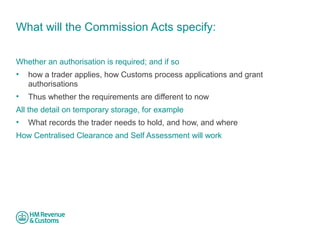 What will the Commission Acts specify: 
Whether an authorisation is required; and if so 
• how a trader applies, how Customs process applications and grant 
authorisations 
• Thus whether the requirements are different to now 
All the detail on temporary storage, for example 
• What records the trader needs to hold, and how, and where 
How Centralised Clearance and Self Assessment will work 
 