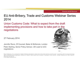 EU Anti-Bribery, Trade and Customs Webinar Series 
2014 
Union Customs Code: What to expect from the draft 
implementing provisions and how to take part in the 
negotiations 
27 February 2014 
Jennifer Revis, Of Counsel, Baker & McKenzie, London 
Peter Starling, Senior Policy Advisor, UK Lead to UCC 
negotiations 
Baker & McKenzie LLP is a member firm of Baker & McKenzie International, a Swiss Verein with member law firms around the world. In accordance with the common terminology 
used in professional service organisations, reference to a "partner" means a person who is a partner, or equivalent, in such a law firm. Similarly, reference to an "office" means an 
office of any such law firm. 
© 2014 Baker & McKenzie LLP 
 