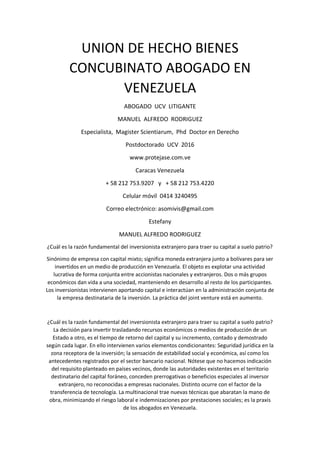 UNION DE HECHO BIENES
CONCUBINATO ABOGADO EN
VENEZUELA
ABOGADO UCV LITIGANTE
MANUEL ALFREDO RODRIGUEZ
Especialista, Magister Scientiarum, Phd Doctor en Derecho
Postdoctorado UCV 2016
www.protejase.com.ve
Caracas Venezuela
+ 58 212 753.9207 y + 58 212 753.4220
Celular móvil 0414 3240495
Correo electrónico: asomivis@gmail.com
Estefany
MANUEL ALFREDO RODRIGUEZ
¿Cuál es la razón fundamental del inversionista extranjero para traer su capital a suelo patrio?
Sinónimo de empresa con capital mixto; significa moneda extranjera junto a bolívares para ser
invertidos en un medio de producción en Venezuela. El objeto es explotar una actividad
lucrativa de forma conjunta entre accionistas nacionales y extranjeros. Dos o más grupos
económicos dan vida a una sociedad, manteniendo en desarrollo al resto de los participantes.
Los inversionistas intervienen aportando capital e interactúan en la administración conjunta de
la empresa destinataria de la inversión. La práctica del joint venture está en aumento.
¿Cuál es la razón fundamental del inversionista extranjero para traer su capital a suelo patrio?
La decisión para invertir trasladando recursos económicos o medios de producción de un
Estado a otro, es el tiempo de retorno del capital y su incremento, contado y demostrado
según cada lugar. En ello intervienen varios elementos condicionantes: Seguridad jurídica en la
zona receptora de la inversión; la sensación de estabilidad social y económica, así como los
antecedentes registrados por el sector bancario nacional. Nótese que no hacemos indicación
del requisito planteado en países vecinos, donde las autoridades existentes en el territorio
destinatario del capital foráneo, conceden prerrogativas o beneficios especiales al inversor
extranjero, no reconocidas a empresas nacionales. Distinto ocurre con el factor de la
transferencia de tecnología. La multinacional trae nuevas técnicas que abaratan la mano de
obra, minimizando el riesgo laboral e indemnizaciones por prestaciones sociales; es la praxis
de los abogados en Venezuela.
 