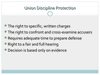 Union Discipline Protection


The right to specific, written charges
The right to confront and cross-examine accusers
Requires adequate time to prepare defense
Right to a fair and full hearing
Decision is based only on evidence
 