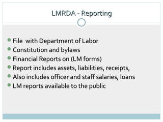 LMRDA - Reporting
                            13




File with Department of Labor
Constitution and bylaws
Financial Reports on (LM forms)
Report includes assets, liabilities, receipts,
Also includes officer and staff salaries, loans
LM reports available to the public
 
