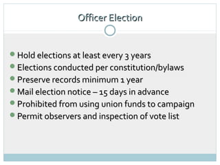 Officer Election


Hold elections at least every 3 years
Elections conducted per constitution/bylaws
Preserve records minimum 1 year
Mail election notice – 15 days in advance
Prohibited from using union funds to campaign
Permit observers and inspection of vote list
 