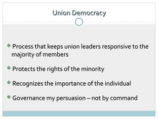 Union Democracy
                          4




Process that keeps union leaders responsive to the
 majority of members

Protects the rights of the minority

Recognizes the importance of the individual

Governance my persuasion – not by command
 