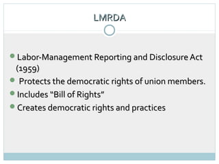 LMRDA
                         5




Labor-Management Reporting and Disclosure Act
 (1959)
 Protects the democratic rights of union members.
Includes “Bill of Rights”
Creates democratic rights and practices
 